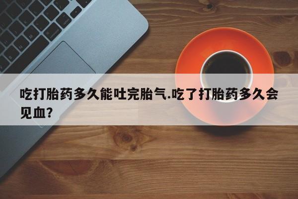 米非米索联系微信吃打胎药多久能吐完胎气.吃了打胎药多久会见血？