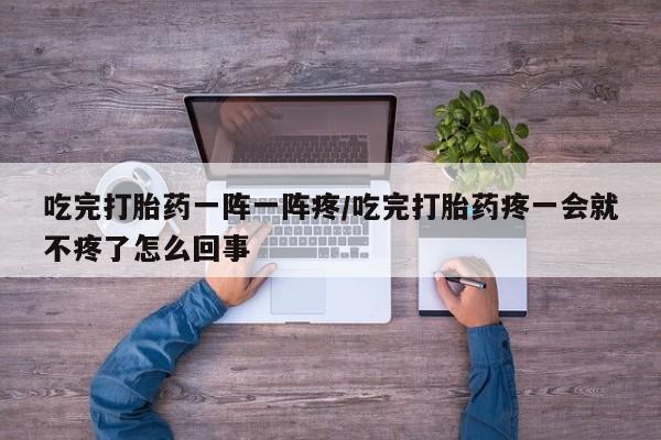 米非米索联系微信吃完打胎药一阵一阵疼/吃完打胎药疼一会就不疼了怎么回事