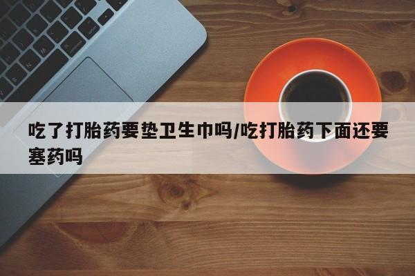 米非米索联系微信吃了打胎药要垫卫生巾吗/吃打胎药下面还要塞药吗
