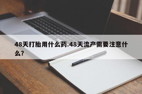 米非米索联系微信48天打胎用什么药.48天流产需要注意什么？