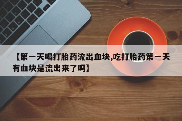 米非米索联系微信【第一天喝打胎药流出血块,吃打胎药第一天有血块是流出来了吗】