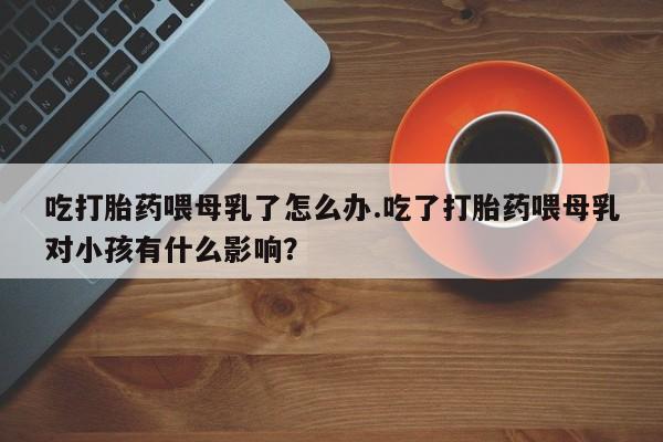 米非米索联系微信吃打胎药喂母乳了怎么办.吃了打胎药喂母乳对小孩有什么影响？