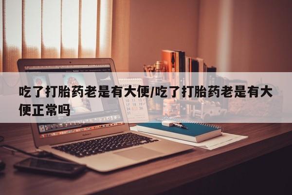 米非米索联系微信吃了打胎药老是有大便/吃了打胎药老是有大便正常吗
