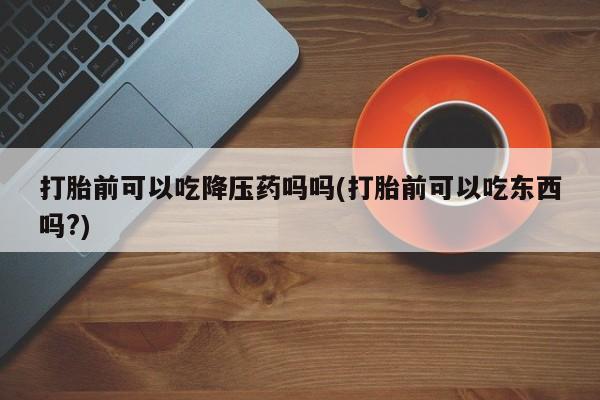 米非米索联系微信打胎前可以吃降压药吗吗(打胎前可以吃东西吗?)