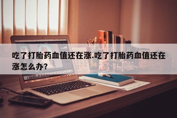 米非米索联系微信吃了打胎药血值还在涨.吃了打胎药血值还在涨怎么办?