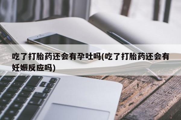 米非米索联系微信吃了打胎药还会有孕吐吗(吃了打胎药还会有妊娠反应吗)