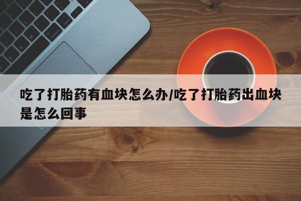 米非米索联系微信吃了打胎药有血块怎么办/吃了打胎药出血块是怎么回事