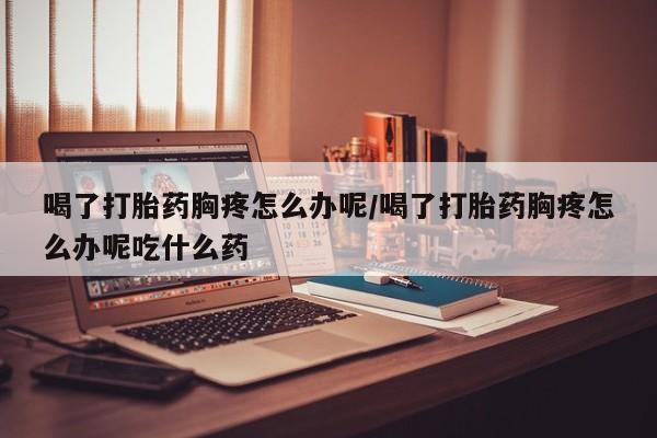 米非米索联系微信喝了打胎药胸疼怎么办呢/喝了打胎药胸疼怎么办呢吃什么药
