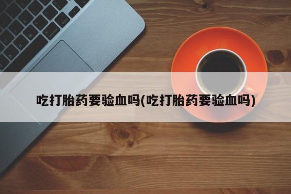 米非米索联系微信吃打胎药要验血吗(吃打胎药要验血吗)