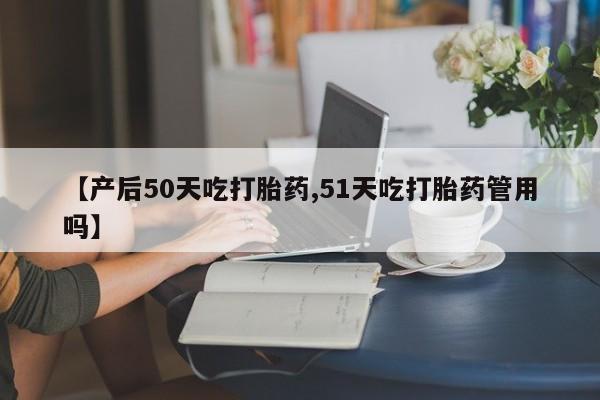 米非米索联系微信【产后50天吃打胎药,51天吃打胎药管用吗】
