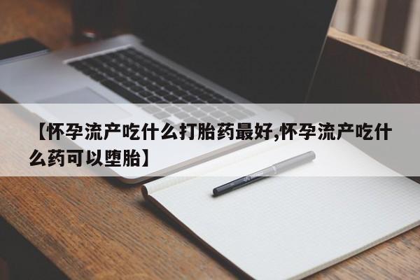 米非米索联系微信【怀孕流产吃什么打胎药最好,怀孕流产吃什么药可以堕胎】