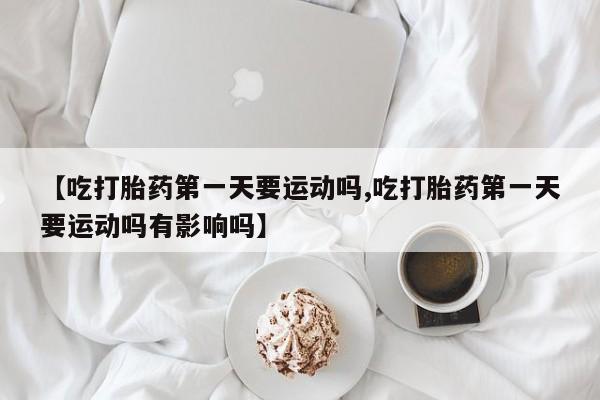 米非米索联系微信【吃打胎药第一天要运动吗,吃打胎药第一天要运动吗有影响吗】