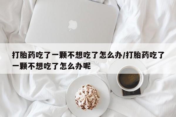 米非米索联系微信打胎药吃了一颗不想吃了怎么办/打胎药吃了一颗不想吃了怎么办呢