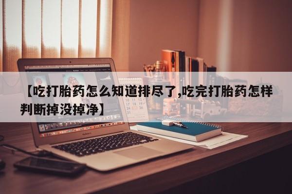 米非米索联系微信【吃打胎药怎么知道排尽了,吃完打胎药怎样判断掉没掉净】