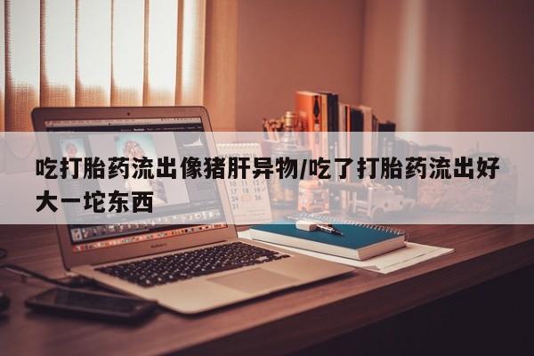 米非米索联系微信吃打胎药流出像猪肝异物/吃了打胎药流出好大一坨东西