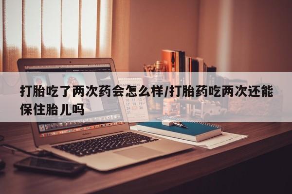 米非米索联系微信打胎吃了两次药会怎么样/打胎药吃两次还能保住胎儿吗