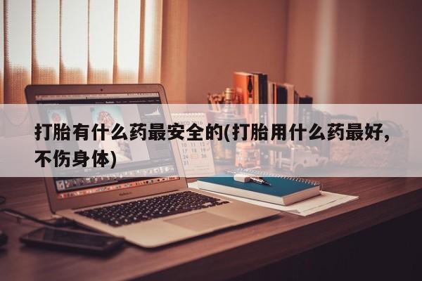 米非米索联系微信打胎有什么药最安全的(打胎用什么药最好,不伤身体)