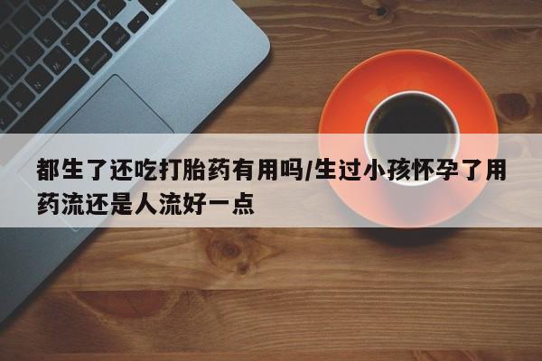 米非米索联系微信都生了还吃打胎药有用吗/生过小孩怀孕了用药流还是人流好一点