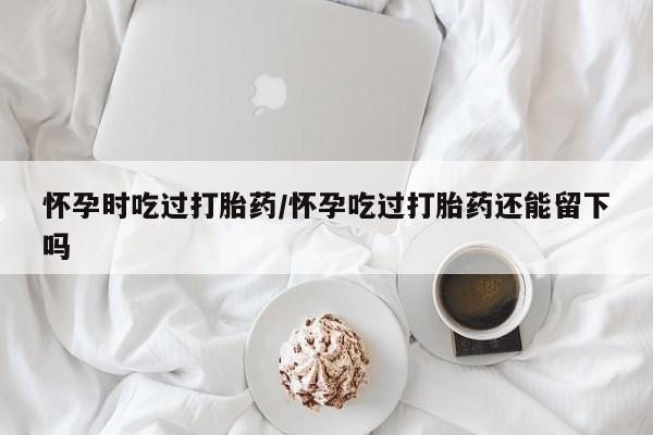 米非米索联系微信怀孕时吃过打胎药/怀孕吃过打胎药还能留下吗