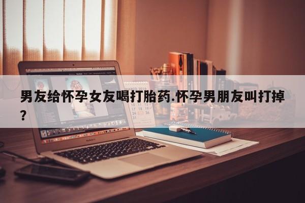 米非米索联系微信男友给怀孕女友喝打胎药.怀孕男朋友叫打掉？