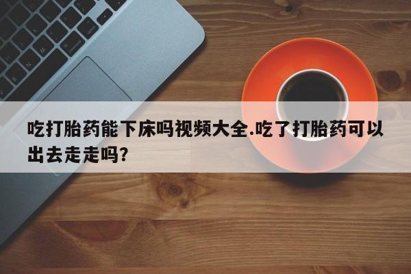 米非米索联系微信吃打胎药能下床吗视频大全.吃了打胎药可以出去走走吗？