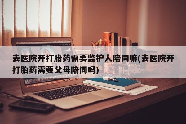 米非米索联系微信去医院开打胎药需要监护人陪同嘛(去医院开打胎药需要父母陪同吗)