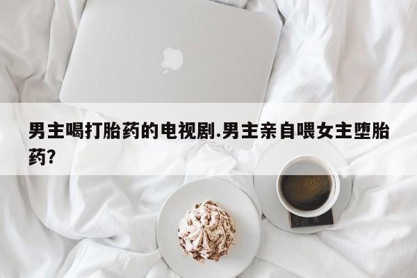 米非米索联系微信男主喝打胎药的电视剧.男主亲自喂女主堕胎药？