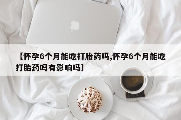 米非米索联系微信【怀孕6个月能吃打胎药吗,怀孕6个月能吃打胎药吗有影响吗】