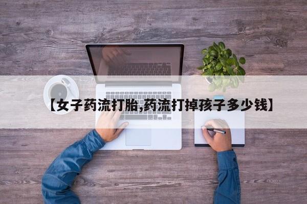 米非米索联系微信【女子药流打胎,药流打掉孩子多少钱】