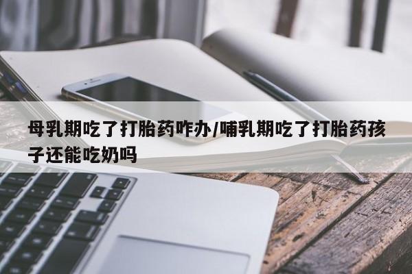 米非米索联系微信母乳期吃了打胎药咋办/哺乳期吃了打胎药孩子还能吃奶吗