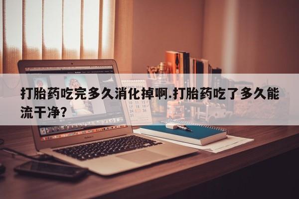 米非米索联系微信打胎药吃完多久消化掉啊.打胎药吃了多久能流干净？