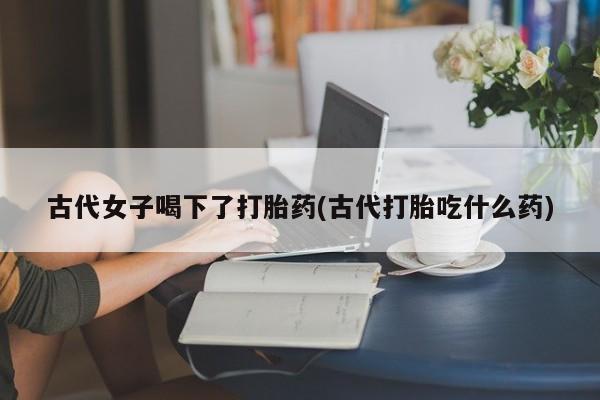 米非米索联系微信古代女子喝下了打胎药(古代打胎吃什么药)