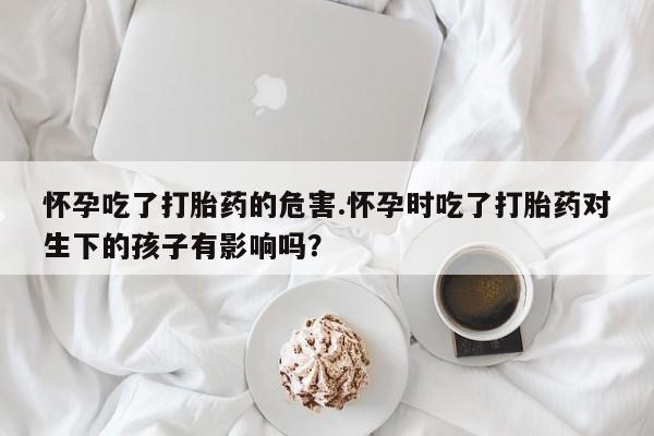 米非米索联系微信怀孕吃了打胎药的危害.怀孕时吃了打胎药对生下的孩子有影响吗？