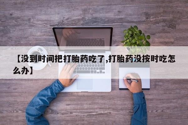 米非米索联系微信【没到时间把打胎药吃了,打胎药没按时吃怎么办】