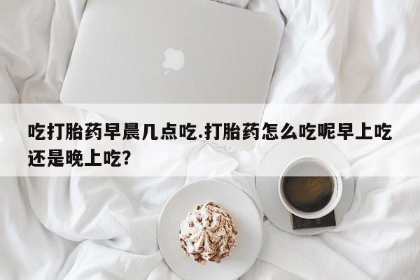 米非米索联系微信吃打胎药早晨几点吃.打胎药怎么吃呢早上吃还是晚上吃？