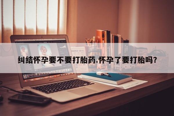米非米索联系微信纠结怀孕要不要打胎药.怀孕了要打胎吗？