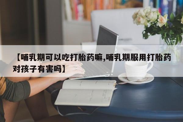 米非米索联系微信【哺乳期可以吃打胎药嘛,哺乳期服用打胎药对孩子有害吗】