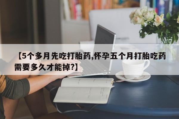 米非米索联系微信【5个多月先吃打胎药,怀孕五个月打胎吃药需要多久才能掉?】