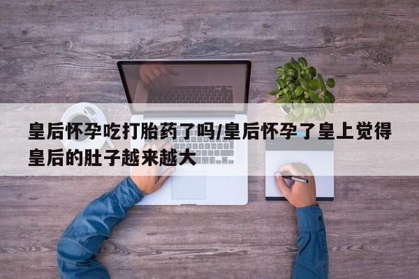 米非米索联系微信皇后怀孕吃打胎药了吗/皇后怀孕了皇上觉得皇后的肚子越来越大