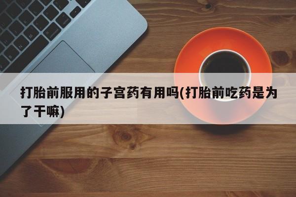 米非米索联系微信打胎前服用的子宫药有用吗(打胎前吃药是为了干嘛)