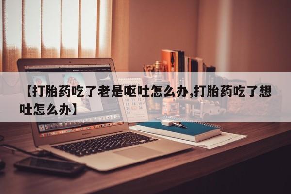 米非米索联系微信【打胎药吃了老是呕吐怎么办,打胎药吃了想吐怎么办】