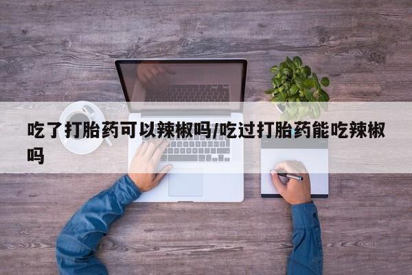 米非米索联系微信吃了打胎药可以辣椒吗/吃过打胎药能吃辣椒吗