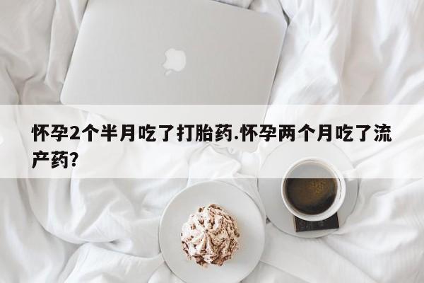 米非米索联系微信怀孕2个半月吃了打胎药.怀孕两个月吃了流产药？