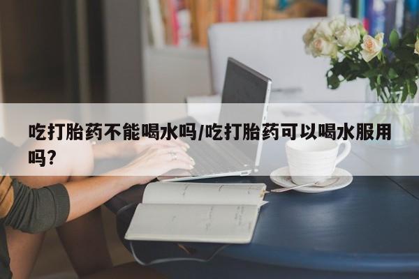 米非米索联系微信吃打胎药不能喝水吗/吃打胎药可以喝水服用吗?