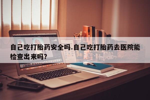 米非米索联系微信自己吃打胎药安全吗.自己吃打胎药去医院能检查出来吗？