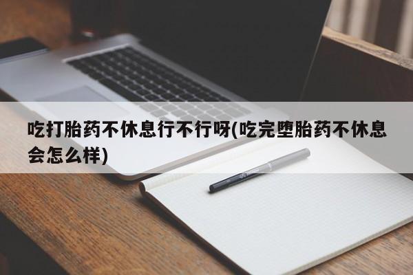 米非米索联系微信吃打胎药不休息行不行呀(吃完堕胎药不休息会怎么样)