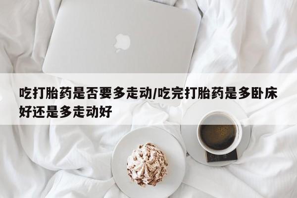 米非米索联系微信吃打胎药是否要多走动/吃完打胎药是多卧床好还是多走动好