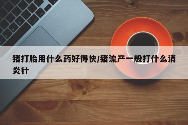 米非米索联系微信猪打胎用什么药好得快/猪流产一般打什么消炎针