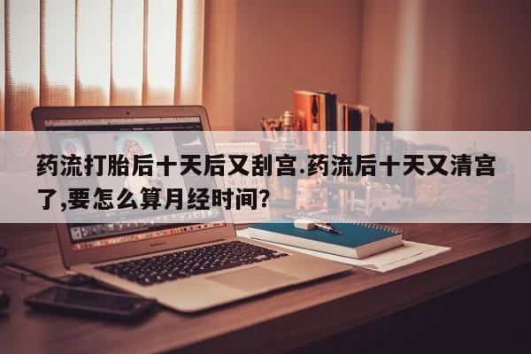 米非米索联系微信药流打胎后十天后又刮宫.药流后十天又清宫了,要怎么算月经时间？
