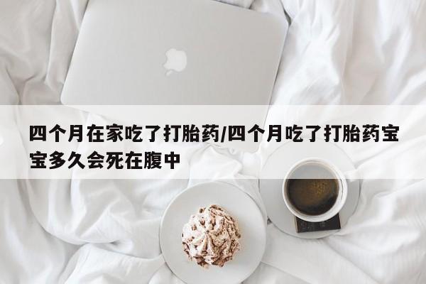 米非米索联系微信四个月在家吃了打胎药/四个月吃了打胎药宝宝多久会死在腹中